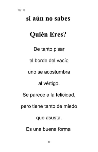 771177
si aún no sabes
Quién Eres?
De tanto pisar
el borde del vacío
uno se acostumbra
al vértigo.
Se parece a la felicidad,
pero tiene tanto de miedo
que asusta.
Es una buena forma
11
 