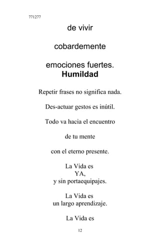 771277
de vivir
cobardemente
emociones fuertes.
Humildad
Repetir frases no significa nada.
Des-actuar gestos es inútil.
Todo va hacia el encuentro
de tu mente
con el eterno presente.
La Vida es
YA,
y sin portaequipajes.
La Vida es
un largo aprendizaje.
La Vida es
12
 