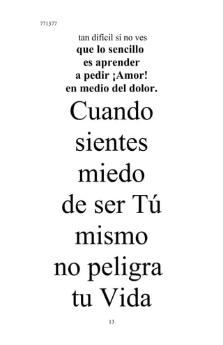 771377
tan difícil si no ves
que lo sencillo
es aprender
a pedir ¡Amor!
en medio del dolor.
Cuando
sientes
miedo
de ser Tú
mismo
no peligra
tu Vida
13
 