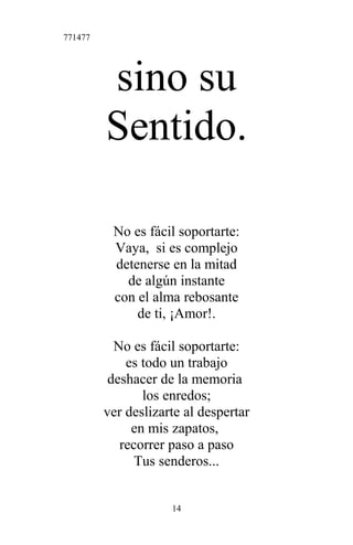 771477
sino su
Sentido.
No es fácil soportarte:
Vaya, si es complejo
detenerse en la mitad
de algún instante
con el alma rebosante
de ti, ¡Amor!.
No es fácil soportarte:
es todo un trabajo
deshacer de la memoria
los enredos;
ver deslizarte al despertar
en mis zapatos,
recorrer paso a paso
Tus senderos...
14
 