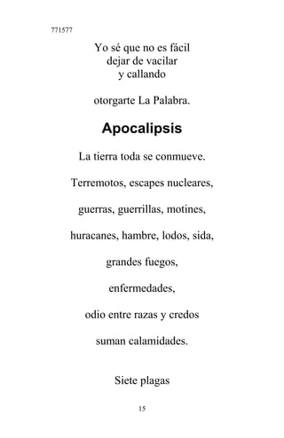 771577
Yo sé que no es fácil
dejar de vacilar
y callando
otorgarte La Palabra.
Apocalipsis
La tierra toda se conmueve.
Terremotos, escapes nucleares,
guerras, guerrillas, motines,
huracanes, hambre, lodos, sida,
grandes fuegos,
enfermedades,
odio entre razas y credos
suman calamidades.
Siete plagas
15
 