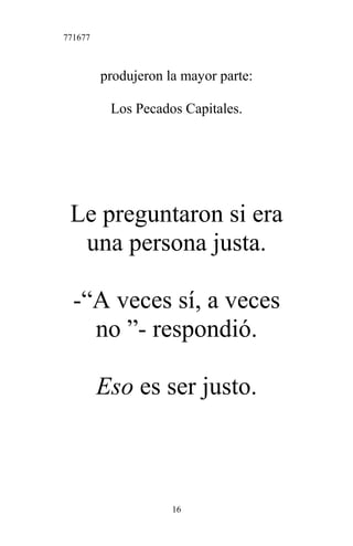 771677
produjeron la mayor parte:
Los Pecados Capitales.
Le preguntaron si era
una persona justa.
-“A veces sí, a veces
no ”- respondió.
Eso es ser justo.
16
 