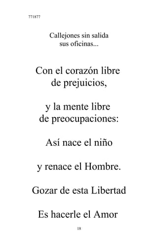 771877
Callejones sin salida
sus oficinas...
Con el corazón libre
de prejuicios,
y la mente libre
de preocupaciones:
Así nace el niño
y renace el Hombre.
Gozar de esta Libertad
Es hacerle el Amor
18
 