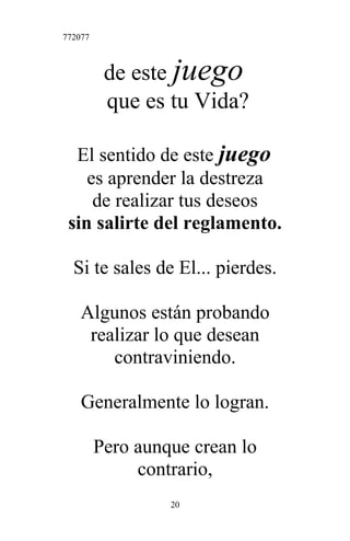 772077
de este juego
que es tu Vida?
El sentido de este juego
es aprender la destreza
de realizar tus deseos
sin salirte del reglamento.
Si te sales de El... pierdes.
Algunos están probando
realizar lo que desean
contraviniendo.
Generalmente lo logran.
Pero aunque crean lo
contrario,
20
 