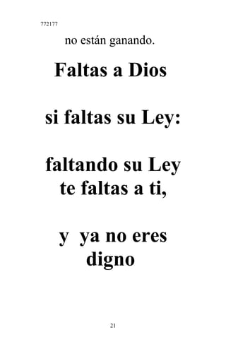 772177
no están ganando.
Faltas a Dios
si faltas su Ley:
faltando su Ley
te faltas a ti,
y ya no eres
digno
21
 