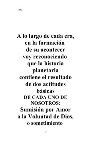 772377
A lo largo de cada era,
en la formación
de su acontecer
voy reconociendo
que la historia
planetaria
contiene el resultado
de dos actitudes
básicas
DE CADA UNO DE
NOSOTROS:
Sumisión por Amor
a la Voluntad de Dios,
o sometimiento
23
 