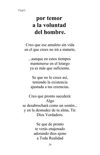 772477
por temor
a la voluntad
del hombre.
Creo que ese amuleto sin vida
en el que crees no irá a matarte,
...aunque en estos tiempos
mantenerse en el letargo
ya es más que suficiente.
Se que no lo crees así,
teniendo la existencia
ajustada a tus creencias.
Creo que pronto sucederá:
Algo
se desabrochará como un sostén...
y en la desnudez de tu alma, Tú:
Dios Verdadero.
Se que de pronto
te verás enajenado
adorando dios ajeno
a Toda Realidad
24
 