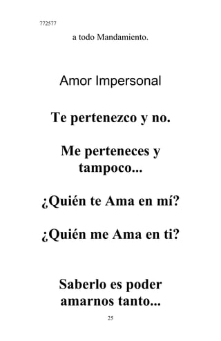772577
a todo Mandamiento.
Amor Impersonal
Te pertenezco y no.
Me perteneces y
tampoco...
¿Quién te Ama en mí?
¿Quién me Ama en ti?
Saberlo es poder
amarnos tanto...
25
 