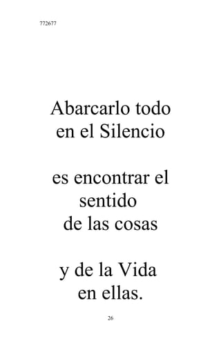 772677
Abarcarlo todo
en el Silencio
es encontrar el
sentido
de las cosas
y de la Vida
en ellas.
26
 