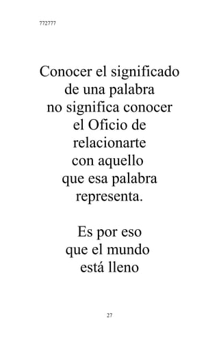 772777
Conocer el significado
de una palabra
no significa conocer
el Oficio de
relacionarte
con aquello
que esa palabra
representa.
Es por eso
que el mundo
está lleno
27
 