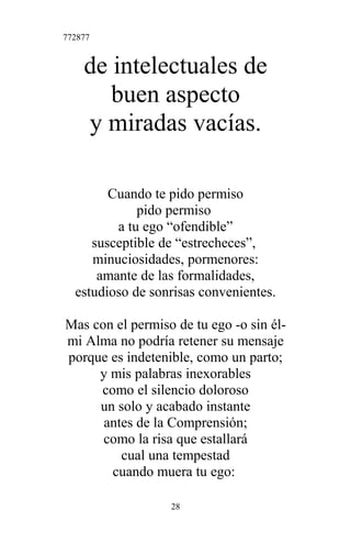 772877
de intelectuales de
buen aspecto
y miradas vacías.
Cuando te pido permiso
pido permiso
a tu ego “ofendible”
susceptible de “estrecheces”,
minuciosidades, pormenores:
amante de las formalidades,
estudioso de sonrisas convenientes.
Mas con el permiso de tu ego -o sin él-
mi Alma no podría retener su mensaje
porque es indetenible, como un parto;
y mis palabras inexorables
como el silencio doloroso
un solo y acabado instante
antes de la Comprensión;
como la risa que estallará
cual una tempestad
cuando muera tu ego:
28
 