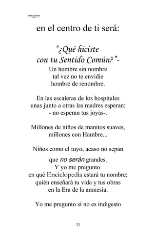 773277
en el centro de ti será:
“¿Qué hiciste
con tu Sentido Común?”-
Un hombre sin nombre
tal vez no te envidie
hombre de renombre.
En las escaleras de los hospitales
unas junto a otras las madres esperan:
- no esperan tus joyas-.
Millones de niños de manitos suaves,
millones con Hambre...
Niños como el tuyo, acaso no sepan
que no serán grandes.
Y yo me pregunto
en qué Enciclopedia estará tu nombre;
quién enseñará tu vida y tus obras
en la Era de la amnesia.
Yo me pregunto si no es indigesto
32
 