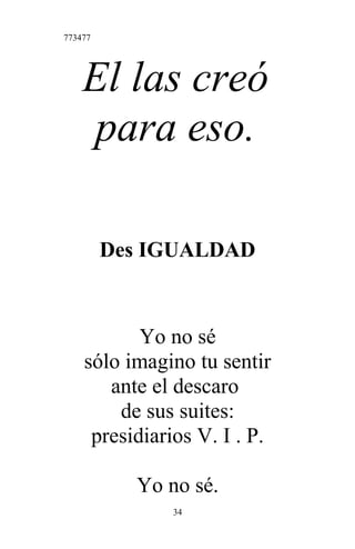 773477
El las creó
para eso.
Des IGUALDAD
Yo no sé
sólo imagino tu sentir
ante el descaro
de sus suites:
presidiarios V. I . P.
Yo no sé.
34
 
