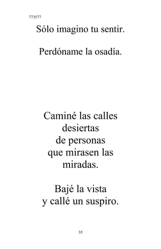 773577
Sólo imagino tu sentir.
Perdóname la osadía.
Caminé las calles
desiertas
de personas
que mirasen las
miradas.
Bajé la vista
y callé un suspiro.
35
 