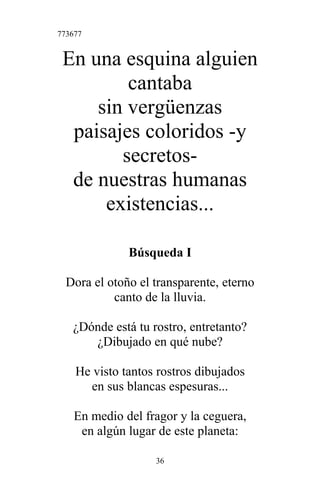 773677
En una esquina alguien
cantaba
sin vergüenzas
paisajes coloridos -y
secretos-
de nuestras humanas
existencias...
Búsqueda I
Dora el otoño el transparente, eterno
canto de la lluvia.
¿Dónde está tu rostro, entretanto?
¿Dibujado en qué nube?
He visto tantos rostros dibujados
en sus blancas espesuras...
En medio del fragor y la ceguera,
en algún lugar de este planeta:
36
 