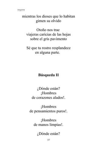 773777
mientras los dioses que lo habitan
gimen su olvido
Otoño nos trae
viajeras caricias de las hojas
sobre el gris pavimento
Sé que tu rostro resplandece
en alguna parte.
Búsqueda II
¿Dónde están?
¡Hombres
de corazones alados!.
¡Hombres
de pensamientos puros!.
¡Hombres
de manos limpias!.
¿Dónde están?
37
 