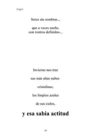 773877
Seres sin sombras...
que a veces sueño,
con rostros definidos...
Invierno nos trae
sus más altas nubes
cristalinas;
los limpios azules
de sus cielos,
y esa sabia actitud
38
 