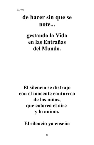 773977
de hacer sin que se
note...
gestando la Vida
en las Entrañas
del Mundo.
El silencio se distrajo
con el inocente canturreo
de los niños,
que colorea el aire
y lo anima.
El silencio ya enseña
39
 