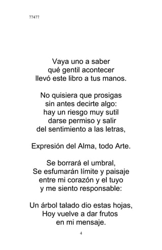 77477
Vaya uno a saber
qué gentil acontecer
llevó este libro a tus manos.
No quisiera que prosigas
sin antes decirte algo:
hay un riesgo muy sutil
darse permiso y salir
del sentimiento a las letras,
Expresión del Alma, todo Arte.
Se borrará el umbral,
Se esfumarán límite y paisaje
entre mi corazón y el tuyo
y me siento responsable:
Un árbol talado dio estas hojas,
Hoy vuelve a dar frutos
en mi mensaje.
4
 