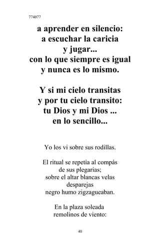 774077
a aprender en silencio:
a escuchar la caricia
y jugar...
con lo que siempre es igual
y nunca es lo mismo.
Y si mi cielo transitas
y por tu cielo transito:
tu Dios y mi Dios ...
en lo sencillo...
Yo los vi sobre sus rodillas.
El ritual se repetía al compás
de sus plegarias;
sobre el altar blancas velas
desparejas
negro humo zigzagueaban.
En la plaza soleada
remolinos de viento:
40
 