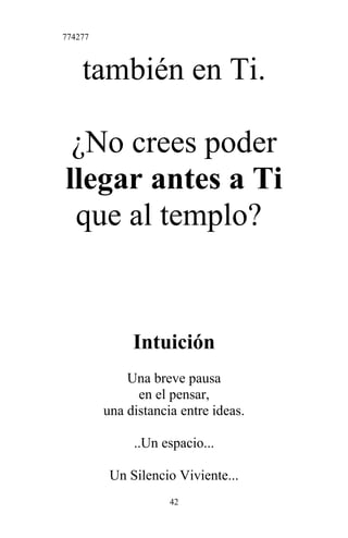 774277
también en Ti.
¿No crees poder
llegar antes a Ti
que al templo?
Intuición
Una breve pausa
en el pensar,
una distancia entre ideas.
..Un espacio...
Un Silencio Viviente...
42
 