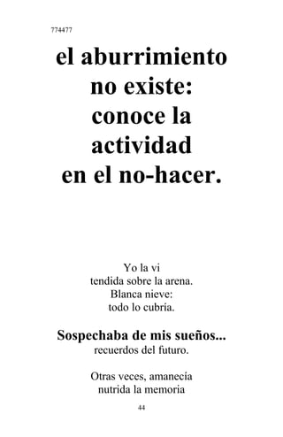 774477
el aburrimiento
no existe:
conoce la
actividad
en el no-hacer.
Yo la vi
tendida sobre la arena.
Blanca nieve:
todo lo cubría.
Sospechaba de mis sueños...
recuerdos del futuro.
Otras veces, amanecía
nutrida la memoria
44
 