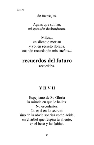 774577
de mensajes.
Aguas que subían,
mi corazón desbordaron.
Miles...
en silencio morían
y yo, en secreto lloraba,
cuando recordando mis sueños...
recuerdos del futuro
recordaba.
Y H V H
Espejismo de Su Gloria
la mirada en que le hallas.
No escudriñes.
No está en lo secreto:
sino en la obvia sonrisa complacida;
en el árbol que respira tu aliento,
en el beso y los labios.
45
 