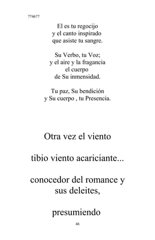 774677
El es tu regocijo
y el canto inspirado
que asiste tu sangre.
Su Verbo, tu Voz;
y el aire y la fragancia
el cuerpo
de Su inmensidad.
Tu paz, Su bendición
y Su cuerpo , tu Presencia.
Otra vez el viento
tibio viento acariciante...
conocedor del romance y
sus deleites,
presumiendo
46
 