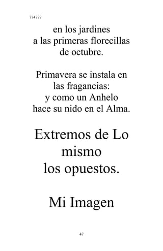 774777
en los jardines
a las primeras florecillas
de octubre.
Primavera se instala en
las fragancias:
y como un Anhelo
hace su nido en el Alma.
Extremos de Lo
mismo
los opuestos.
Mi Imagen
47
 