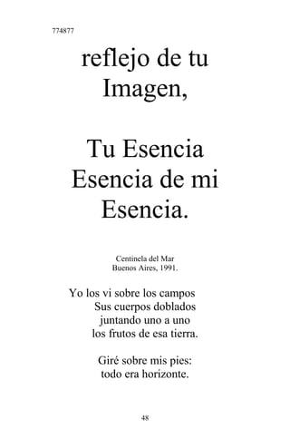 774877
reflejo de tu
Imagen,
Tu Esencia
Esencia de mi
Esencia.
Centinela del Mar
Buenos Aires, 1991.
Yo los vi sobre los campos
Sus cuerpos doblados
juntando uno a uno
los frutos de esa tierra.
Giré sobre mis pies:
todo era horizonte.
48
 