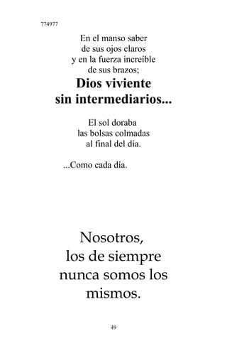 774977
En el manso saber
de sus ojos claros
y en la fuerza increíble
de sus brazos;
Dios viviente
sin intermediarios...
El sol doraba
las bolsas colmadas
al final del día.
...Como cada día.
Nosotros,
los de siempre
nunca somos los
mismos.
49
 