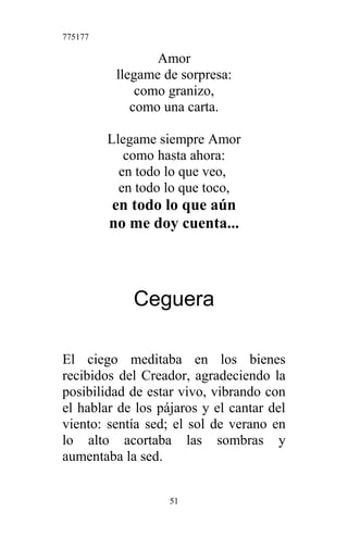 775177
Amor
llegame de sorpresa:
como granizo,
como una carta.
Llegame siempre Amor
como hasta ahora:
en todo lo que veo,
en todo lo que toco,
en todo lo que aún
no me doy cuenta...
Ceguera
El ciego meditaba en los bienes
recibidos del Creador, agradeciendo la
posibilidad de estar vivo, vibrando con
el hablar de los pájaros y el cantar del
viento: sentía sed; el sol de verano en
lo alto acortaba las sombras y
aumentaba la sed.
51
 