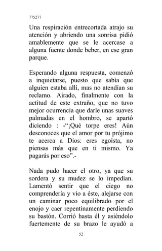 775277
Una respiración entrecortada atrajo su
atención y abriendo una sonrisa pidió
amablemente que se le acercase a
alguna fuente donde beber, en ese gran
parque.
Esperando alguna respuesta, comenzó
a inquietarse, puesto que sabía que
alguien estaba allí, mas no atendían su
reclamo. Airado, finalmente con la
actitud de este extraño, que no tuvo
mejor ocurrencia que darle unas suaves
palmadas en el hombro, se apartó
diciendo : -“¡Qué torpe eres! Aún
desconoces que el amor por tu prójimo
te acerca a Dios: eres egoísta, no
piensas más que en ti mismo. Ya
pagarás por eso”.-
Nada pudo hacer el otro, ya que su
sordera y su mudez se lo impedían.
Lamentó sentir que el ciego no
comprendería y vio a éste, alejarse con
un caminar poco equilibrado por el
enojo y caer repentinamente perdiendo
su bastón. Corrió hasta él y asiéndolo
fuertemente de su brazo le ayudó a
52
 