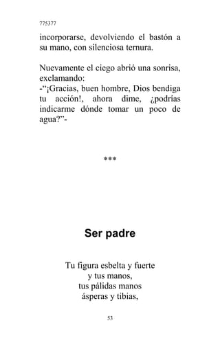 775377
incorporarse, devolviendo el bastón a
su mano, con silenciosa ternura.
Nuevamente el ciego abrió una sonrisa,
exclamando:
-“¡Gracias, buen hombre, Dios bendiga
tu acción!, ahora dime, ¿podrías
indicarme dónde tomar un poco de
agua?”-
***
Ser padre
Tu figura esbelta y fuerte
y tus manos,
tus pálidas manos
ásperas y tibias,
53
 