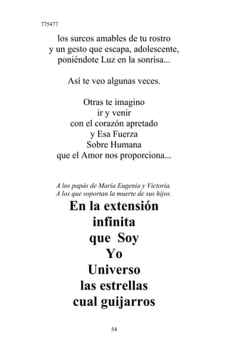 775477
los surcos amables de tu rostro
y un gesto que escapa, adolescente,
poniéndote Luz en la sonrisa...
Así te veo algunas veces.
Otras te imagino
ir y venir
con el corazón apretado
y Esa Fuerza
Sobre Humana
que el Amor nos proporciona...
A los papás de María Eugenia y Victoria.
A los que soportan la muerte de sus hijos.
En la extensión
infinita
que Soy
Yo
Universo
las estrellas
cual guijarros
54
 