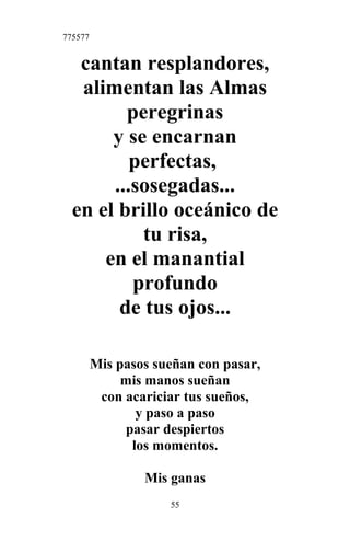 775577
cantan resplandores,
alimentan las Almas
peregrinas
y se encarnan
perfectas,
...sosegadas...
en el brillo oceánico de
tu risa,
en el manantial
profundo
de tus ojos...
Mis pasos sueñan con pasar,
mis manos sueñan
con acariciar tus sueños,
y paso a paso
pasar despiertos
los momentos.
Mis ganas
55
 