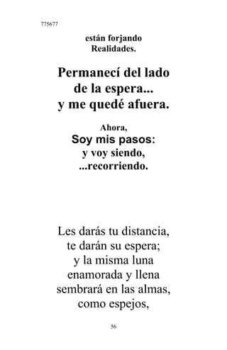 775677
están forjando
Realidades.
Permanecí del lado
de la espera...
y me quedé afuera.
Ahora,
Soy mis pasos:
y voy siendo,
...recorriendo.
Les darás tu distancia,
te darán su espera;
y la misma luna
enamorada y llena
sembrará en las almas,
como espejos,
56
 