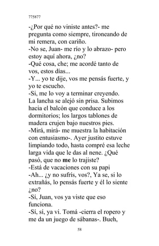 775877
-¿Por qué no viniste antes?- me
pregunta como siempre, tironeando de
mi remera, con cariño.
-No se, Juan- me río y lo abrazo- pero
estoy aquí ahora, ¿no?
-Qué cosa, che; me acordé tanto de
vos, estos días...
-Y... yo te dije, vos me pensás fuerte, y
yo te escucho.
-Si, me lo voy a terminar creyendo.
La lancha se alejó sin prisa. Subimos
hacia el balcón que conduce a los
dormitorios; los largos tablones de
madera crujen bajo nuestros pies.
-Mirá, mirá- me muestra la habitación
con entusiasmo-. Ayer justito estuve
limpiando todo, hasta compré esa leche
larga vida que le das al nene. ¿Qué
pasó, que no me lo trajiste?
-Está de vacaciones con su papi
-Ah... ¿y no sufrís, vos?, Ya se, si lo
extrañás, lo pensás fuerte y él lo siente
¿no?
-Sí, Juan, vos ya viste que eso
funciona.
-Sí, sí, ya vi. Tomá -cierra el ropero y
me da un juego de sábanas-. Bueh,
58
 