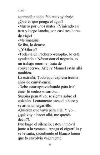 775977
acomodáte todo. Yo me voy abajo.
¿Querés que ponga el agua?
-Muero por unos mates. (Viniendo en
tren y luego lancha, son casi tres horas
de viaje)
-Me imaginé.
Se iba, lo detuve.
-¿Y Gloria?
-Todavía en Pacheco -resopla-, lo está
ayudando a Néstor con el negocio, es
un trabajo enorme- trata de
convencerse-. Ariel y Manuel están allá
también.
La extraña. Todo aquí expresa treinta
años de convivencia.
-Debe estar aprovechando para ir al
cine- lo codeo socarrona.
Suspira pensativo, se sienta sobre el
colchón. Lentamente saca el tabaco y
se arma un cigarrillo.
-Quieren que vaya para allá. Y yo...
¿qué voy a hacer allá, me querés
decir?!.
Fue largo el silencio, estoy inmóvil
junto a la ventana. Apaga el cigarrillo y
se levanta, sacudiendo el blanco humo
que lo envolvía vagamente.
59
 