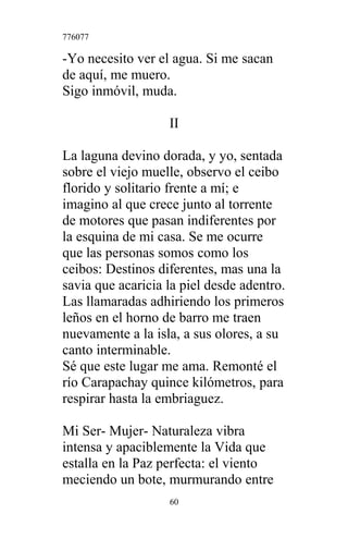 776077
-Yo necesito ver el agua. Si me sacan
de aquí, me muero.
Sigo inmóvil, muda.
II
La laguna devino dorada, y yo, sentada
sobre el viejo muelle, observo el ceibo
florido y solitario frente a mí; e
imagino al que crece junto al torrente
de motores que pasan indiferentes por
la esquina de mi casa. Se me ocurre
que las personas somos como los
ceibos: Destinos diferentes, mas una la
savia que acaricia la piel desde adentro.
Las llamaradas adhiriendo los primeros
leños en el horno de barro me traen
nuevamente a la isla, a sus olores, a su
canto interminable.
Sé que este lugar me ama. Remonté el
río Carapachay quince kilómetros, para
respirar hasta la embriaguez.
Mi Ser- Mujer- Naturaleza vibra
intensa y apaciblemente la Vida que
estalla en la Paz perfecta: el viento
meciendo un bote, murmurando entre
60
 