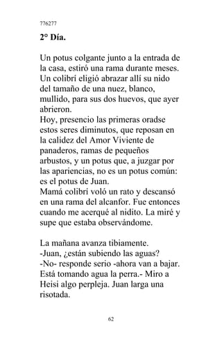 776277
2° Día.
Un potus colgante junto a la entrada de
la casa, estiró una rama durante meses.
Un colibrí eligió abrazar allí su nido
del tamaño de una nuez, blanco,
mullido, para sus dos huevos, que ayer
abrieron.
Hoy, presencio las primeras oradse
estos seres diminutos, que reposan en
la calidez del Amor Viviente de
panaderos, ramas de pequeños
arbustos, y un potus que, a juzgar por
las apariencias, no es un potus común:
es el potus de Juan.
Mamá colibrí voló un rato y descansó
en una rama del alcanfor. Fue entonces
cuando me acerqué al nidito. La miré y
supe que estaba observándome.
La mañana avanza tibiamente.
-Juan, ¿están subiendo las aguas?
-No- responde serio -ahora van a bajar.
Está tomando agua la perra.- Miro a
Heisi algo perpleja. Juan larga una
risotada.
62
 
