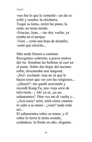 776577
-eso fue lo que le comenté-: un ala se
soltó y sonaba: la chicharra.
Toqué su lomo, estiró las patas; la
sentí, no tenía miedo.
-Gracias, Juan...- me doy vuelta, ya
estaba en el parque.
-Vení ,- corta una hoja de alcanfor,
-sentí qué olorcito...
Más tarde fuimos a caminar.
Recogimos cederrón, a pocos metros
del río. Sonaban las bellotas al caer en
el pasto. Sobre dos hojas del anciano
roble, descansaba una langosta.
-¡No!- exclamó- ésta no sé qué le
hacen tener que ver con las religiones...
-¿Queeé?- me quedé asociando y
recordé Kung Fu, una vieja serie de
televisión.- ¡ Ah! ya sé, ¡es un
saltamontes! Otra vez me di vuelta y...
-¡Acá estoy! mirá, mirá cómo camina-
lo sube a su mano - ¿viste? anda todo
así...
El saltamontes sobre su mano, y él
sobre la tierra le imita orondo,
cuidadoso, la frente en alto, elegante.
65
 