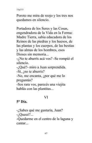 776777
Poroto me mira de reojo y los tres nos
quedamos en silencio.
Portadora de los Seres y las Cosas,
engendradora de la Vida en la Forma:
Madre Tierra, sabia educadora de los
Reinos de las piedras y los huesos, de
las plantas y los cuerpos, de las bestias
y las almas de los hombres, esos
Dioses sin memoria...
-¿No te aburrís acá vos? -Se rompió el
silencio.
-¿Qué?- miro a Juan sorprendida.
-Sí, ¿no te aburrís?
-No, me encanta, ¿por qué me lo
preguntás?
-Sos rara vos, parecés una viejita
hablás con las plantitas...
VI
5° Día.
-¿Sabes qué me gustaría, Juan?
-¿Queeé?...
-Quedarme en el centro de la laguna y
cantar...
67
 