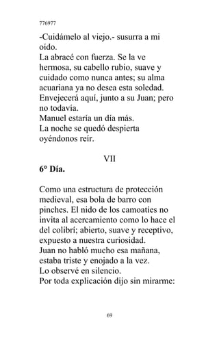 776977
-Cuidámelo al viejo.- susurra a mi
oído.
La abracé con fuerza. Se la ve
hermosa, su cabello rubio, suave y
cuidado como nunca antes; su alma
acuariana ya no desea esta soledad.
Envejecerá aquí, junto a su Juan; pero
no todavía.
Manuel estaría un día más.
La noche se quedó despierta
oyéndonos reír.
VII
6° Día.
Como una estructura de protección
medieval, esa bola de barro con
pinches. El nido de los camoatíes no
invita al acercamiento como lo hace el
del colibrí; abierto, suave y receptivo,
expuesto a nuestra curiosidad.
Juan no habló mucho esa mañana,
estaba triste y enojado a la vez.
Lo observé en silencio.
Por toda explicación dijo sin mirarme:
69
 