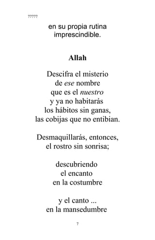 77777
en su propia rutina
imprescindible.
Allah
Descifra el misterio
de ese nombre
que es el nuestro
y ya no habitarás
los hábitos sin ganas,
las cobijas que no entibian.
Desmaquillarás, entonces,
el rostro sin sonrisa;
descubriendo
el encanto
en la costumbre
y el canto ...
en la mansedumbre
7
 