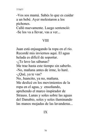 777077
-Vos sos mamá. Sabés lo que es cuidar
a un bebé. Ayer molestaron a los
pichones.
Calló nuevamente. Luego sentenció:
-Se los va a llevar, vas a ver...
VIII
Juan está enjuagando la ropa en el río.
Recordé mis inviernos aquí. El agua
helada es difícil de soportar.
-¿Te lavo las sábanas?
Me trae hasta este tiempo sin saberlo.
-No, mañana antes de irme, lo haré.
-¿Qué, ya te vas?
No, Juancito, ya no, mañana.
Me deslicé en los movimientos de la
ropa en el agua, y ensoñando,
aprehendo el marco inspirador de
Strauss. Lunas y soles sobre las aguas
del Danubio, soles y soles iluminando
las manos mojadas de las lavanderas...
IX
70
 