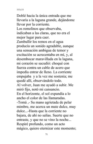 777177
Doblé hacia la única entrada que me
llevaría a la laguna grande, dejándome
llevar por la corriente.
Los remolinos que observaba,
indicaban a las claras, que no era el
mejor lugar para caer.
Zambullir los remos en el agua
producía un sonido agradable, aunque
una sensación ambigua de temor y
excitación se acrecentaba en mí, y, al
desembocar maravillada en la laguna,
mi corazón se sacudió: choqué con
fuerza contra un cable de acero que
impedía entrar de lleno. La corriente
empujaba y a la vez me sostenía; me
quedé allí, observándolo todo.
Al volver, Juan me ayudó a subir. Me
miró fijo, notó mi cansancio.
En el horizonte, el sol expandía a lo
ancho el color de las llamaradas.
-Tomá ,- Su mano agrietada de pelar
mimbre, me acerca un mate dulce, muy
dulce...-Hasta que la corriente no
bajara, de ahí no salías. Suerte que no
entraste, y que no se vino la noche...
Respiré profundo, como un acto
mágico, quiero eternizar este momento;
71
 