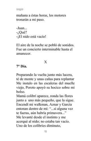 777277
mañana a éstas horas, los motores
tronarán a mi paso.
-Juan...
-¿Qué?
-¡El nido está vacío!
El aire de la noche se pobló de sonidos.
Fue un concierto interminable hasta el
amanecer.
X
7° Día.
Preparando la vuelta junto más lucera,
té de monte y unas cañas para replantar
Me instalo en las escaleras del muelle
viejo, Poroto apoyó su hocico sobre mi
bolso.
Mamá colibrí aparece, ronda las flores
junto a uno más pequeño, que la sigue.
Encendí mi walkman, Aznar y García
entonan dentro de mí: “...si alguna vez
te fueras, aún habría primavera...”
Me levanté desde el instinto y me
acerqué al nido; no estaba tan vacío.
Uno de los colibríes diminuto,
72
 