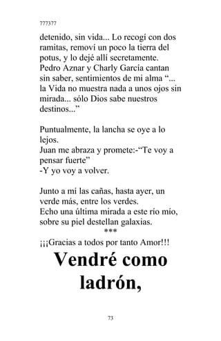 777377
detenido, sin vida... Lo recogí con dos
ramitas, removí un poco la tierra del
potus, y lo dejé allí secretamente.
Pedro Aznar y Charly García cantan
sin saber, sentimientos de mi alma “...
la Vida no muestra nada a unos ojos sin
mirada... sólo Dios sabe nuestros
destinos...”
Puntualmente, la lancha se oye a lo
lejos.
Juan me abraza y promete:-“Te voy a
pensar fuerte”
-Y yo voy a volver.
Junto a mí las cañas, hasta ayer, un
verde más, entre los verdes.
Echo una última mirada a este río mío,
sobre su piel destellan galaxias.
***
¡¡¡Gracias a todos por tanto Amor!!!
Vendré como
ladrón,
73
 