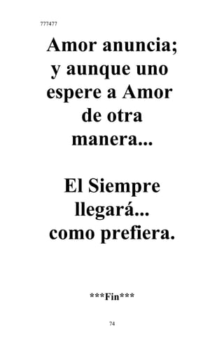 777477
Amor anuncia;
y aunque uno
espere a Amor
de otra
manera...
El Siempre
llegará...
como prefiera.
***Fin***
74
 